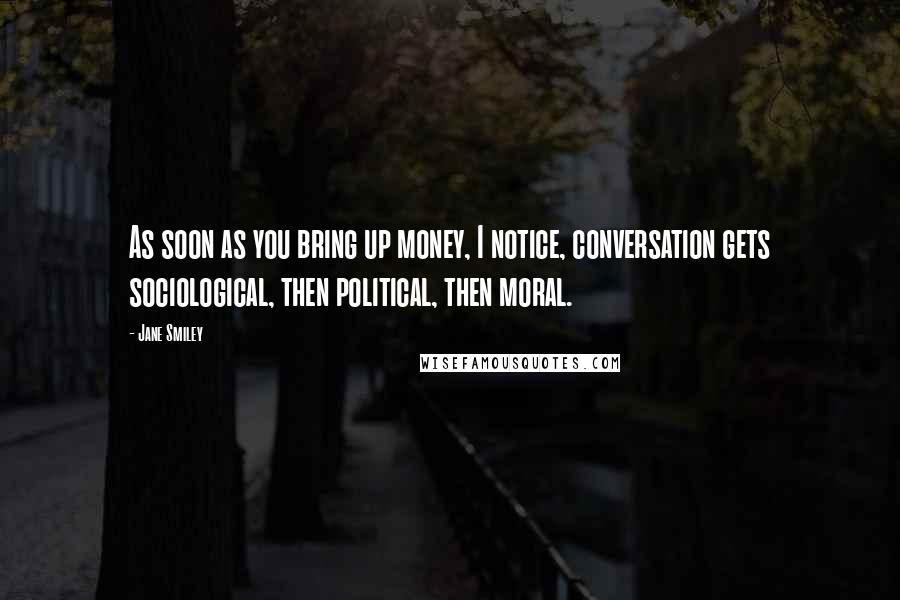 Jane Smiley Quotes: As soon as you bring up money, I notice, conversation gets sociological, then political, then moral.