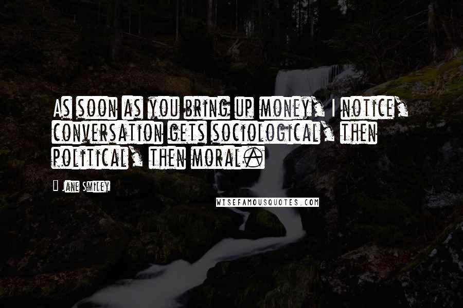 Jane Smiley Quotes: As soon as you bring up money, I notice, conversation gets sociological, then political, then moral.