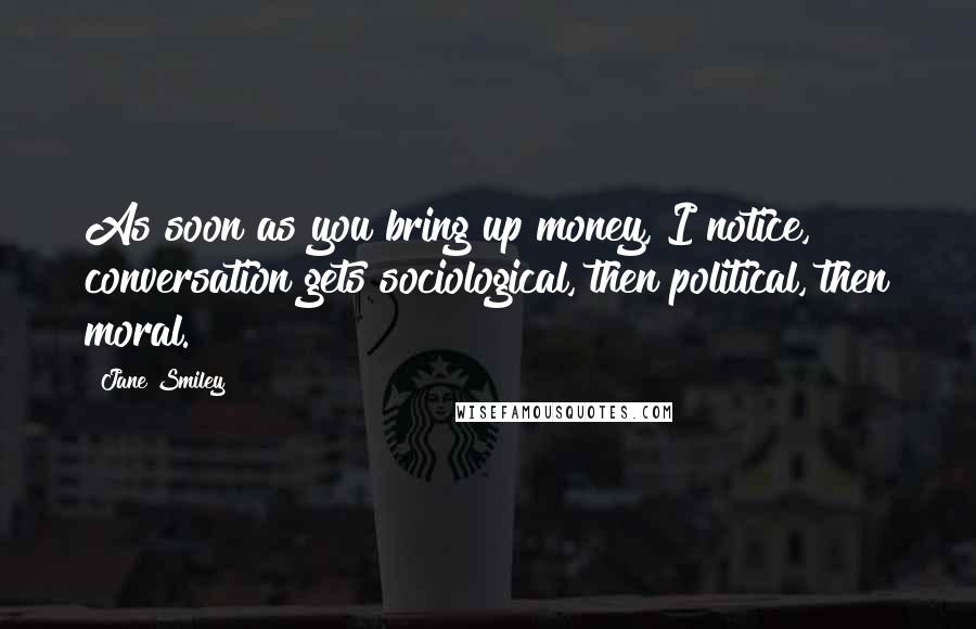 Jane Smiley Quotes: As soon as you bring up money, I notice, conversation gets sociological, then political, then moral.