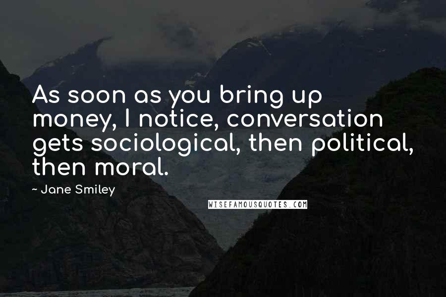 Jane Smiley Quotes: As soon as you bring up money, I notice, conversation gets sociological, then political, then moral.