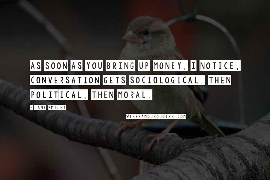 Jane Smiley Quotes: As soon as you bring up money, I notice, conversation gets sociological, then political, then moral.