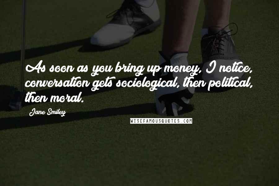 Jane Smiley Quotes: As soon as you bring up money, I notice, conversation gets sociological, then political, then moral.