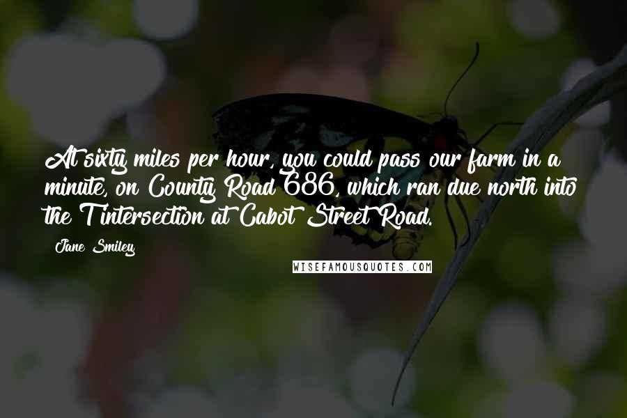 Jane Smiley Quotes: At sixty miles per hour, you could pass our farm in a minute, on County Road 686, which ran due north into the T intersection at Cabot Street Road.