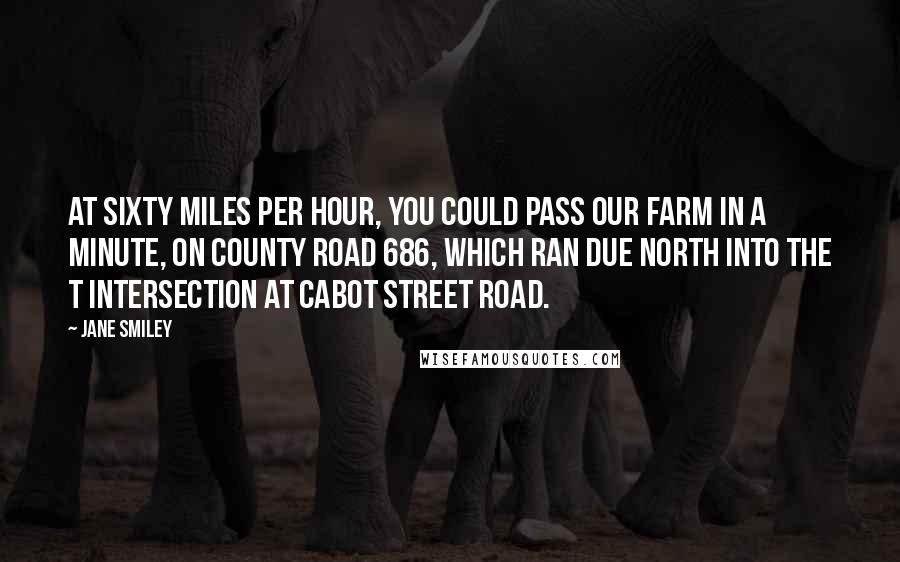 Jane Smiley Quotes: At sixty miles per hour, you could pass our farm in a minute, on County Road 686, which ran due north into the T intersection at Cabot Street Road.