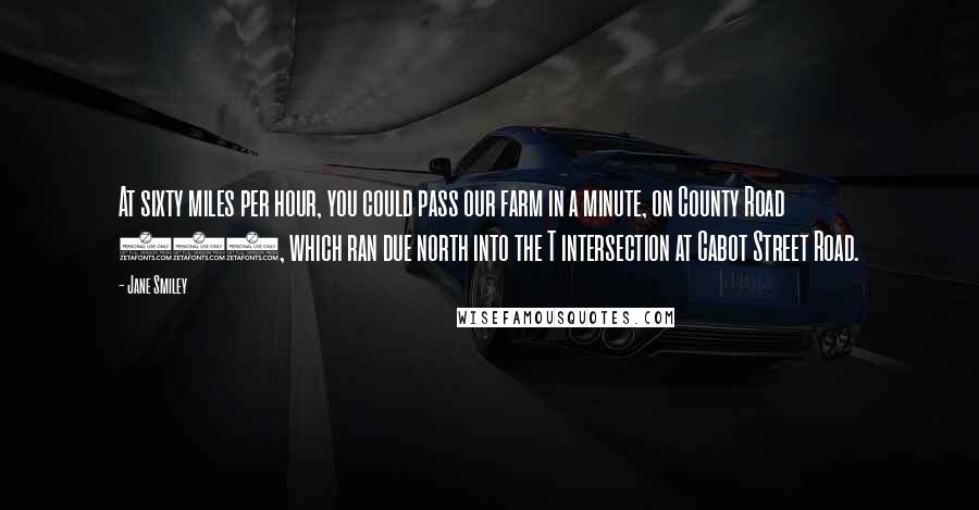 Jane Smiley Quotes: At sixty miles per hour, you could pass our farm in a minute, on County Road 686, which ran due north into the T intersection at Cabot Street Road.