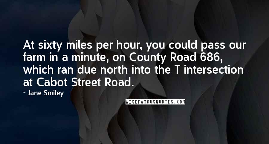 Jane Smiley Quotes: At sixty miles per hour, you could pass our farm in a minute, on County Road 686, which ran due north into the T intersection at Cabot Street Road.