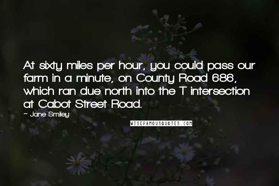 Jane Smiley Quotes: At sixty miles per hour, you could pass our farm in a minute, on County Road 686, which ran due north into the T intersection at Cabot Street Road.