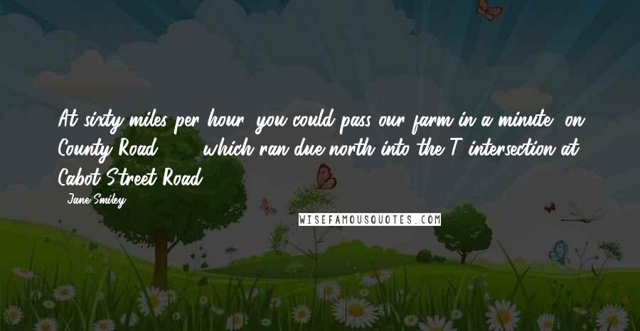 Jane Smiley Quotes: At sixty miles per hour, you could pass our farm in a minute, on County Road 686, which ran due north into the T intersection at Cabot Street Road.