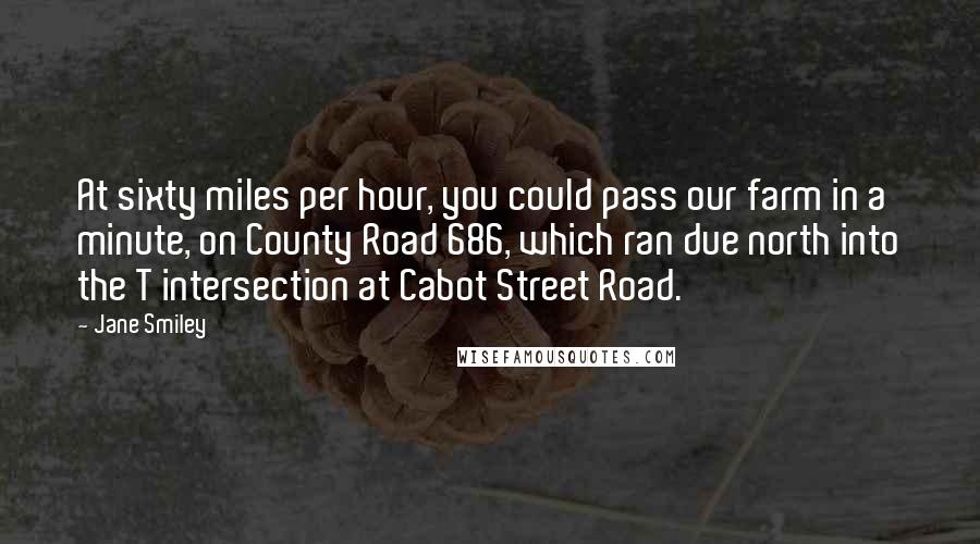 Jane Smiley Quotes: At sixty miles per hour, you could pass our farm in a minute, on County Road 686, which ran due north into the T intersection at Cabot Street Road.