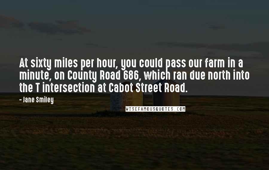 Jane Smiley Quotes: At sixty miles per hour, you could pass our farm in a minute, on County Road 686, which ran due north into the T intersection at Cabot Street Road.