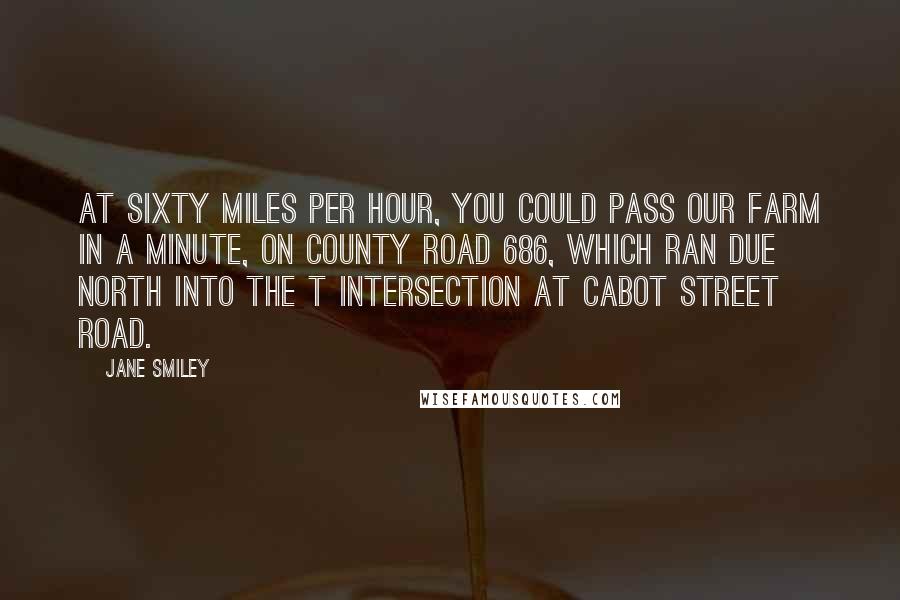Jane Smiley Quotes: At sixty miles per hour, you could pass our farm in a minute, on County Road 686, which ran due north into the T intersection at Cabot Street Road.