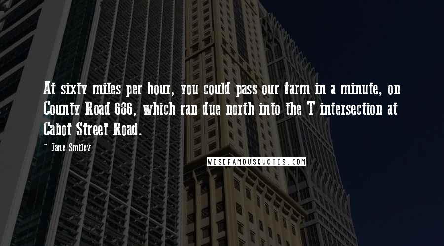Jane Smiley Quotes: At sixty miles per hour, you could pass our farm in a minute, on County Road 686, which ran due north into the T intersection at Cabot Street Road.