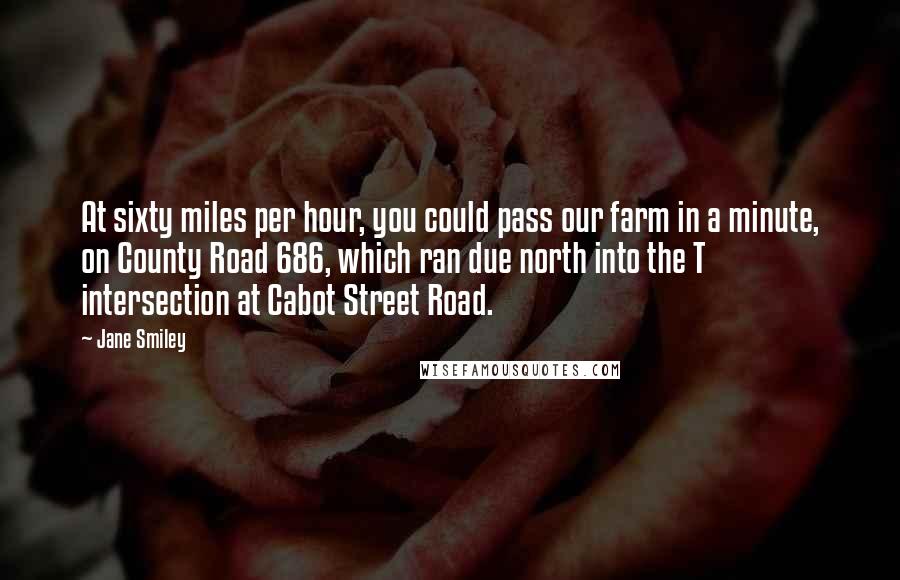 Jane Smiley Quotes: At sixty miles per hour, you could pass our farm in a minute, on County Road 686, which ran due north into the T intersection at Cabot Street Road.