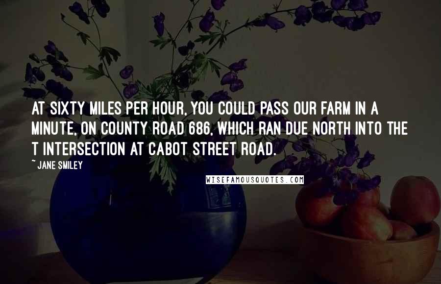 Jane Smiley Quotes: At sixty miles per hour, you could pass our farm in a minute, on County Road 686, which ran due north into the T intersection at Cabot Street Road.