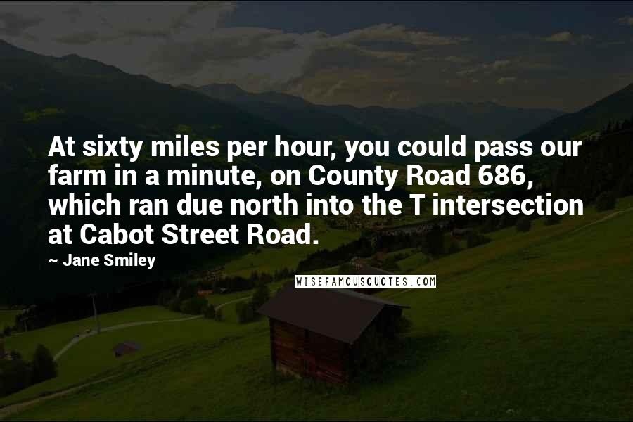 Jane Smiley Quotes: At sixty miles per hour, you could pass our farm in a minute, on County Road 686, which ran due north into the T intersection at Cabot Street Road.