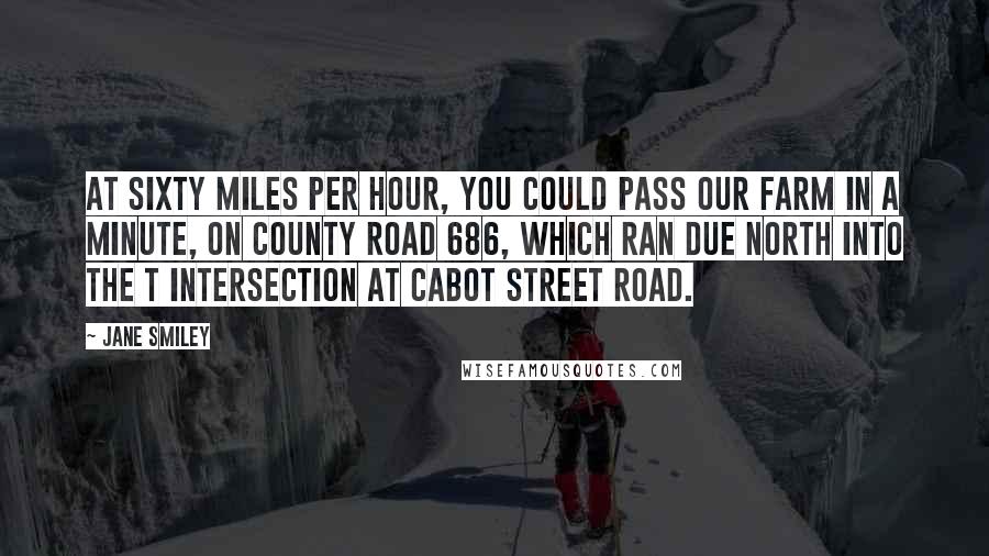 Jane Smiley Quotes: At sixty miles per hour, you could pass our farm in a minute, on County Road 686, which ran due north into the T intersection at Cabot Street Road.