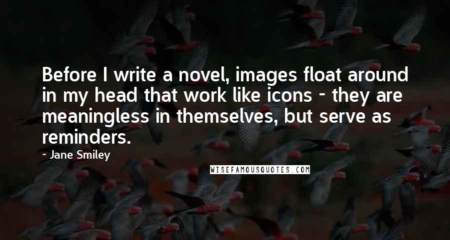 Jane Smiley Quotes: Before I write a novel, images float around in my head that work like icons - they are meaningless in themselves, but serve as reminders.