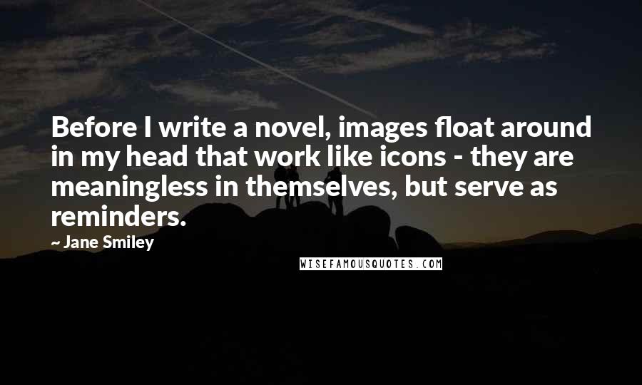 Jane Smiley Quotes: Before I write a novel, images float around in my head that work like icons - they are meaningless in themselves, but serve as reminders.