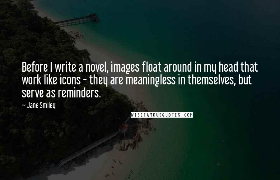 Jane Smiley Quotes: Before I write a novel, images float around in my head that work like icons - they are meaningless in themselves, but serve as reminders.