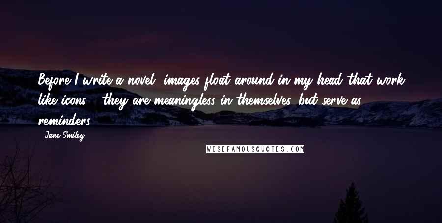 Jane Smiley Quotes: Before I write a novel, images float around in my head that work like icons - they are meaningless in themselves, but serve as reminders.