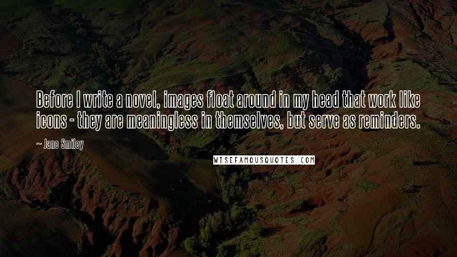 Jane Smiley Quotes: Before I write a novel, images float around in my head that work like icons - they are meaningless in themselves, but serve as reminders.