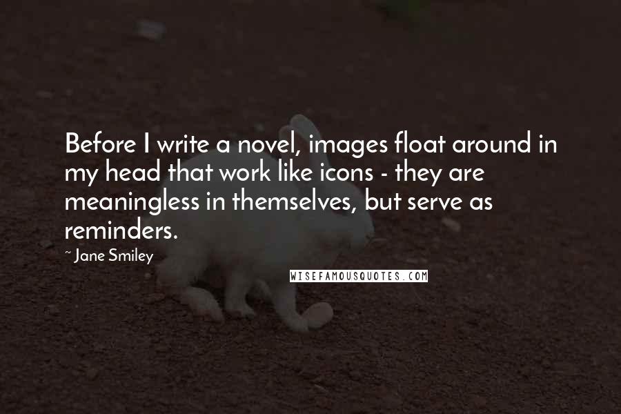 Jane Smiley Quotes: Before I write a novel, images float around in my head that work like icons - they are meaningless in themselves, but serve as reminders.