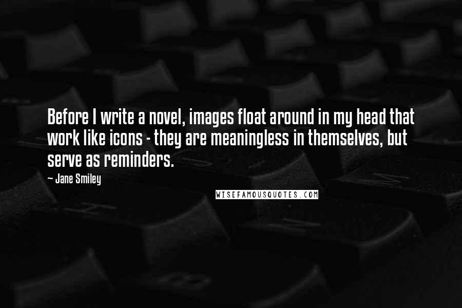 Jane Smiley Quotes: Before I write a novel, images float around in my head that work like icons - they are meaningless in themselves, but serve as reminders.