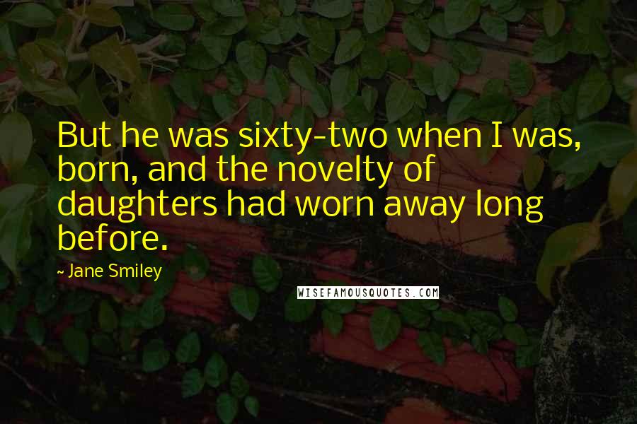 Jane Smiley Quotes: But he was sixty-two when I was, born, and the novelty of daughters had worn away long before.