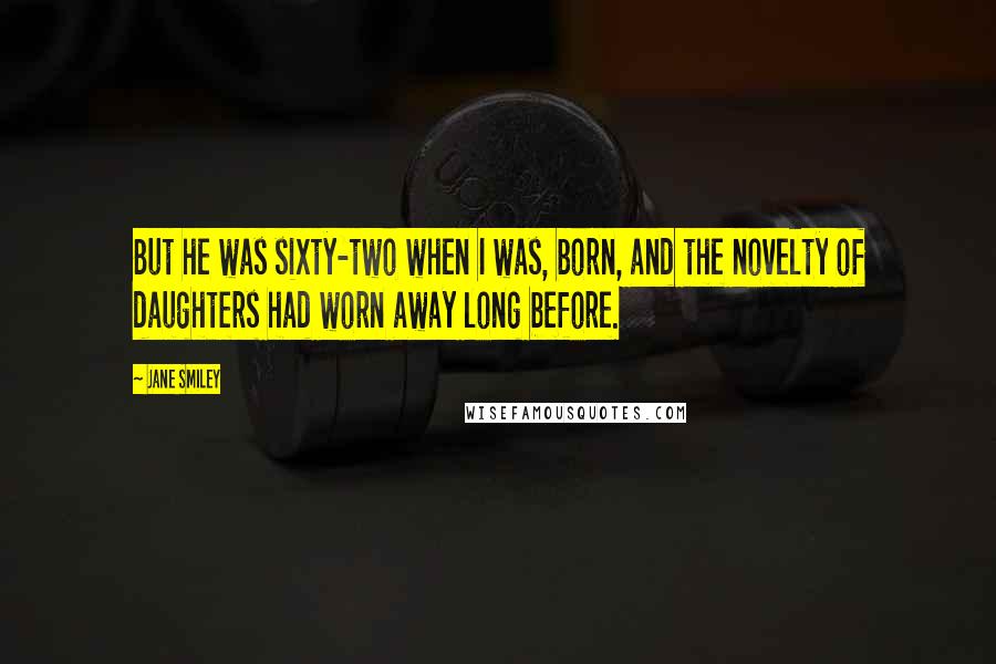 Jane Smiley Quotes: But he was sixty-two when I was, born, and the novelty of daughters had worn away long before.