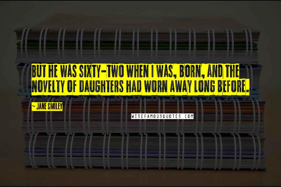 Jane Smiley Quotes: But he was sixty-two when I was, born, and the novelty of daughters had worn away long before.