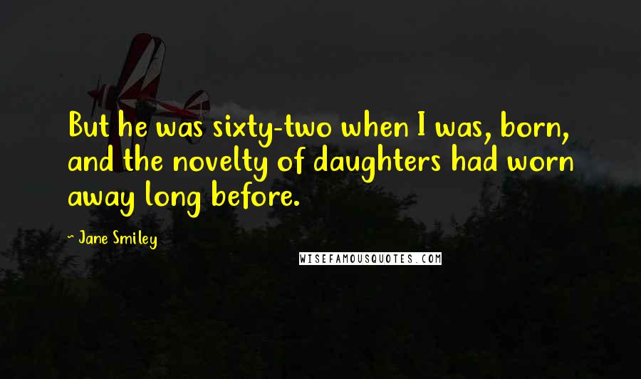 Jane Smiley Quotes: But he was sixty-two when I was, born, and the novelty of daughters had worn away long before.