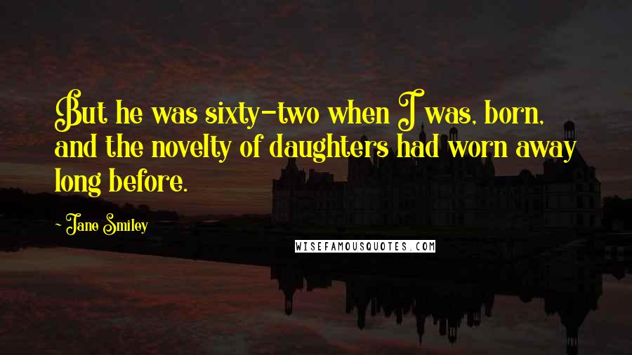 Jane Smiley Quotes: But he was sixty-two when I was, born, and the novelty of daughters had worn away long before.