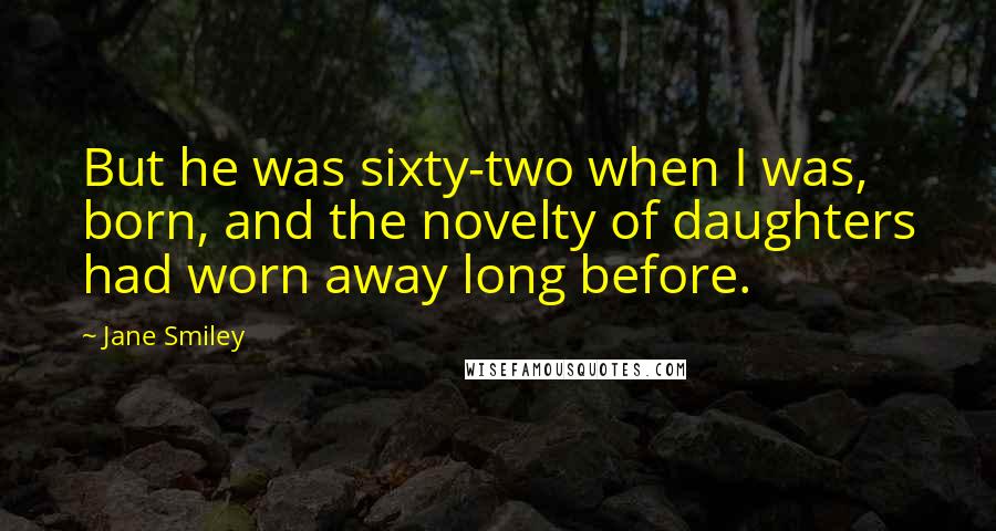 Jane Smiley Quotes: But he was sixty-two when I was, born, and the novelty of daughters had worn away long before.