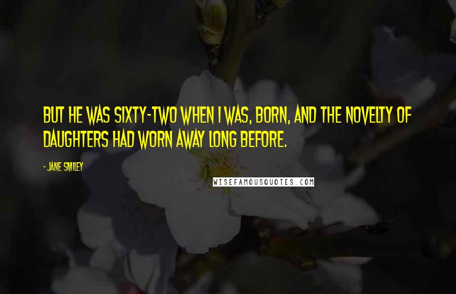 Jane Smiley Quotes: But he was sixty-two when I was, born, and the novelty of daughters had worn away long before.