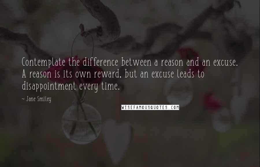 Jane Smiley Quotes: Contemplate the difference between a reason and an excuse. A reason is its own reward, but an excuse leads to disappointment every time.