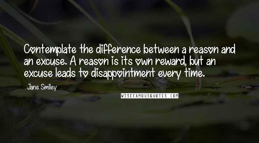 Jane Smiley Quotes: Contemplate the difference between a reason and an excuse. A reason is its own reward, but an excuse leads to disappointment every time.