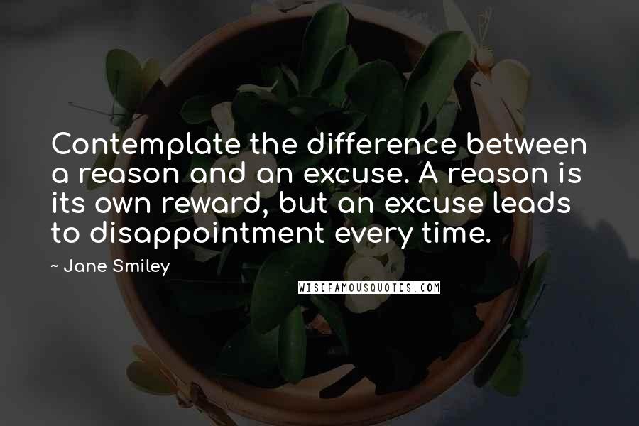 Jane Smiley Quotes: Contemplate the difference between a reason and an excuse. A reason is its own reward, but an excuse leads to disappointment every time.