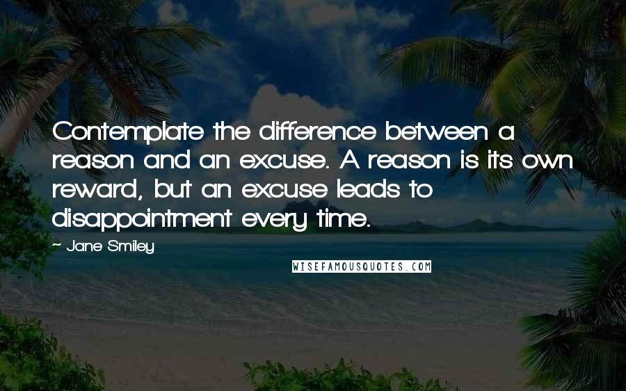 Jane Smiley Quotes: Contemplate the difference between a reason and an excuse. A reason is its own reward, but an excuse leads to disappointment every time.