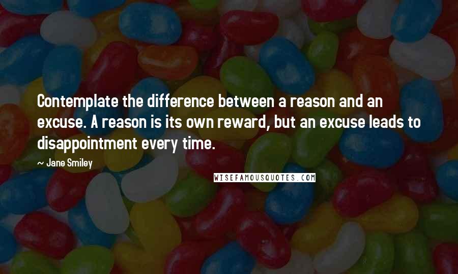 Jane Smiley Quotes: Contemplate the difference between a reason and an excuse. A reason is its own reward, but an excuse leads to disappointment every time.