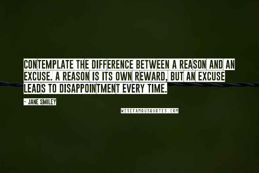 Jane Smiley Quotes: Contemplate the difference between a reason and an excuse. A reason is its own reward, but an excuse leads to disappointment every time.