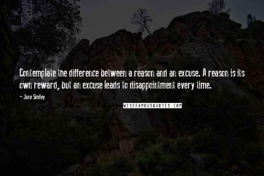 Jane Smiley Quotes: Contemplate the difference between a reason and an excuse. A reason is its own reward, but an excuse leads to disappointment every time.