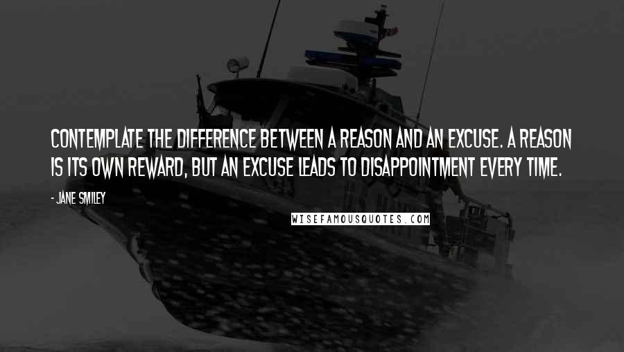 Jane Smiley Quotes: Contemplate the difference between a reason and an excuse. A reason is its own reward, but an excuse leads to disappointment every time.