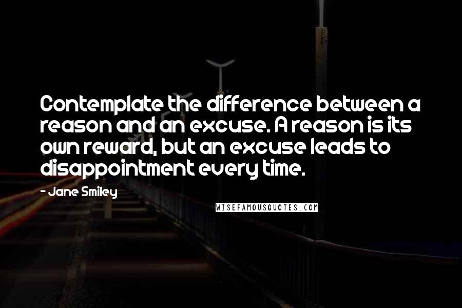 Jane Smiley Quotes: Contemplate the difference between a reason and an excuse. A reason is its own reward, but an excuse leads to disappointment every time.