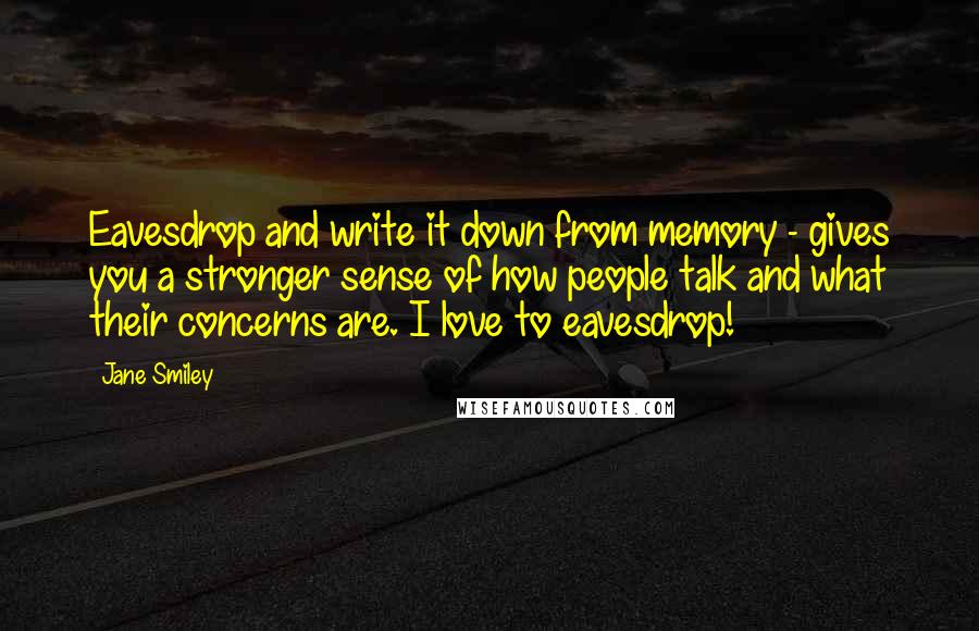 Jane Smiley Quotes: Eavesdrop and write it down from memory - gives you a stronger sense of how people talk and what their concerns are. I love to eavesdrop!