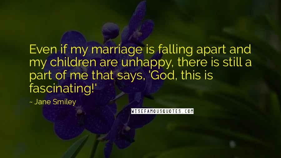 Jane Smiley Quotes: Even if my marriage is falling apart and my children are unhappy, there is still a part of me that says, 'God, this is fascinating!'