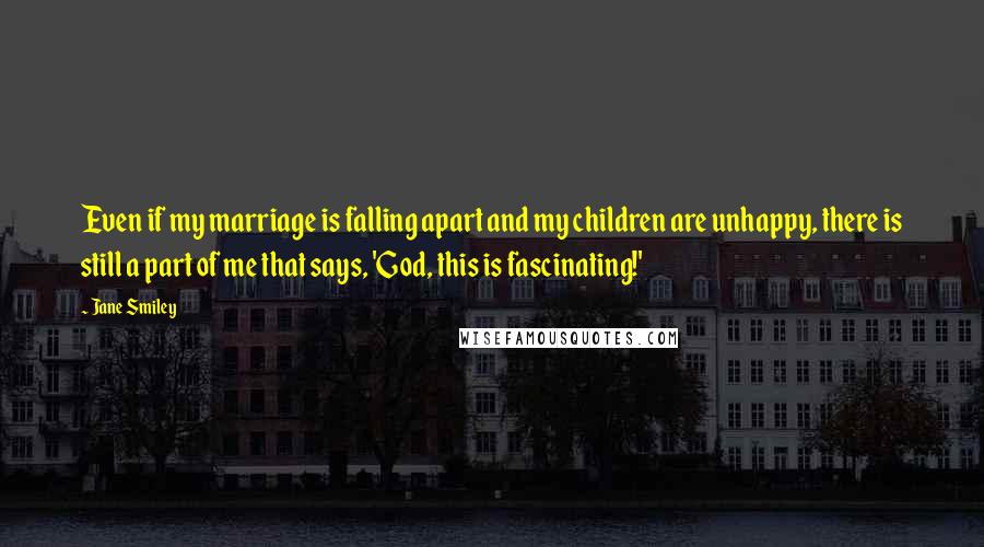 Jane Smiley Quotes: Even if my marriage is falling apart and my children are unhappy, there is still a part of me that says, 'God, this is fascinating!'