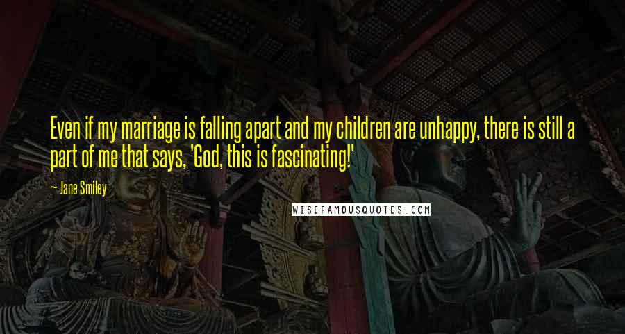 Jane Smiley Quotes: Even if my marriage is falling apart and my children are unhappy, there is still a part of me that says, 'God, this is fascinating!'