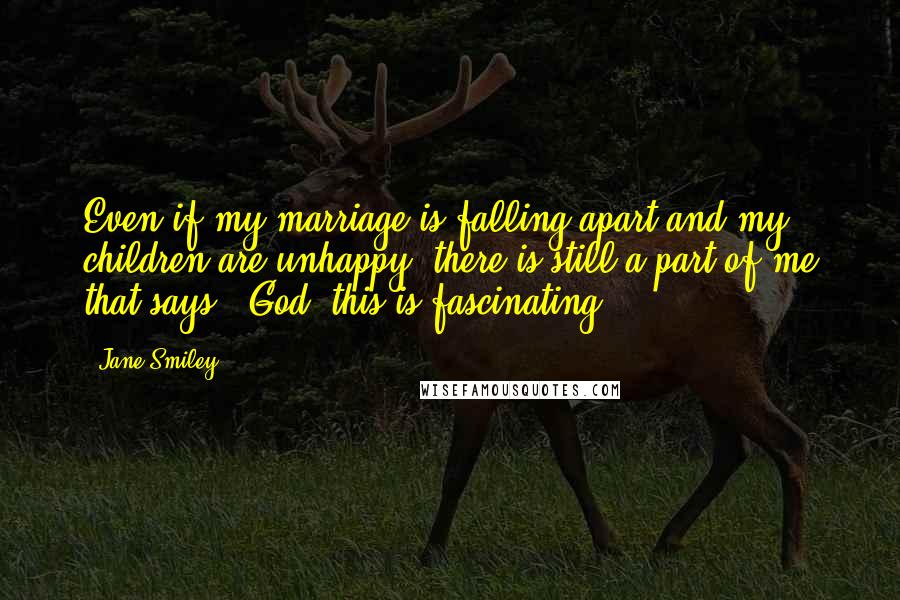 Jane Smiley Quotes: Even if my marriage is falling apart and my children are unhappy, there is still a part of me that says, 'God, this is fascinating!'