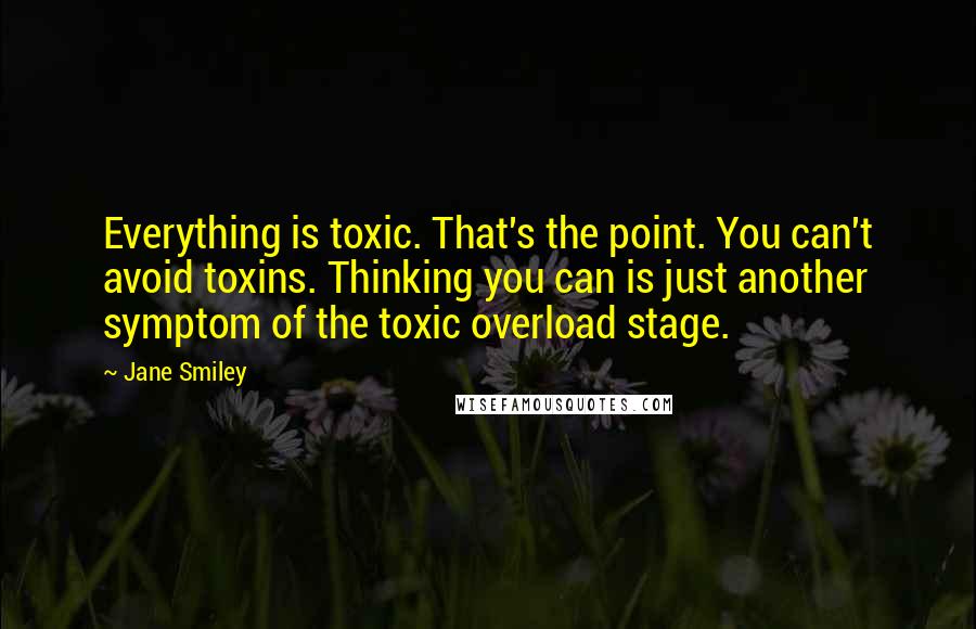 Jane Smiley Quotes: Everything is toxic. That's the point. You can't avoid toxins. Thinking you can is just another symptom of the toxic overload stage.