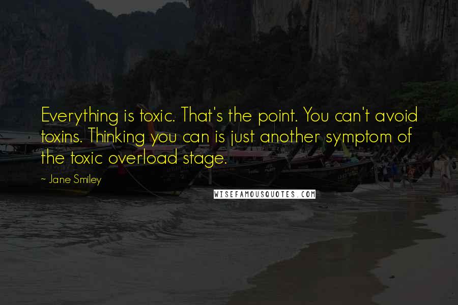 Jane Smiley Quotes: Everything is toxic. That's the point. You can't avoid toxins. Thinking you can is just another symptom of the toxic overload stage.